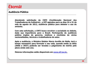 Audiência Pública


     Atendendo solicitação da CNTI (Confderação Nacional dos
     Trabalhadores da Indústria) , o STF agendou para os dias 24 e 31 do
     mês de agosto de 2012, audiência pública para debater o uso do
     amianto.

     Com esta solicitação, a CNTI busca envolver a sociedade no debate,
     dada sua importância para o Brasil. Participarão da audiência
     pública órgãos de governo, médicos e cientistas de várias
     nacionalidades, técnicos e trabalhadores do setor.

     Após a audiência, o Ministro Relator Marco Aurélio de Mello, terá o
     tempo necessário para formular o seu voto, quando então as ADIs
     (4066 e 3937) poderão ser levadas a julgamento de mérito pelo
     pleno ainda este ano.

     Maiores informações estão disponíveis em www.stf.jus.br.




                                                                           48
 