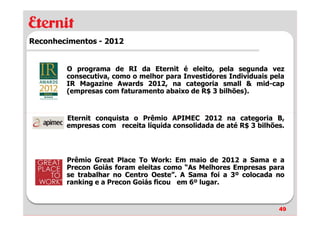 Reconhecimentos - 2012


        O programa de RI da Eternit é eleito, pela segunda vez
        consecutiva, como o melhor para Investidores Individuais pela
        IR Magazine Awards 2012, na categoria small & mid-cap
        (empresas com faturamento abaixo de R$ 3 bilhões).


        Eternit conquista o Prêmio APIMEC 2012 na categoria B,
        empresas com receita líquida consolidada de até R$ 3 bilhões.




        Prêmio Great Place To Work: Em maio de 2012 a Sama e a
        Precon Goiás foram eleitas como “As Melhores Empresas para
        se trabalhar no Centro Oeste”. A Sama foi a 3º colocada no
        ranking e a Precon Goiás ficou em 6º lugar.


                                                                   49
 