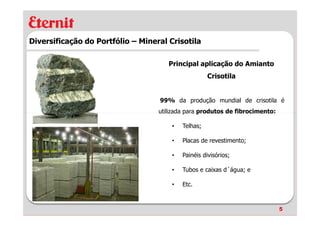 Diversificação do Portfólio – Mineral Crisotila

                                      Principal aplicação do Amianto
                                                     Crisotila


                                   99% da produção mundial de crisotila é
                                   utilizada para produtos de fibrocimento:

                                       •   Telhas;

                                       •   Placas de revestimento;

                                       •   Painéis divisórios;

                                       •   Tubos e caixas d´água; e

                                       •   Etc.



                                                                              5
 