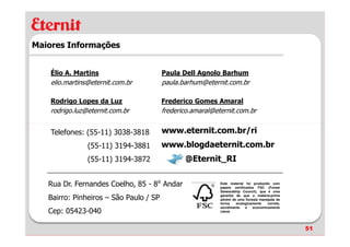 Maiores Informações


    Élio A. Martins                     Paula Dell Agnolo Barhum
    elio.martins@eternit.com.br         paula.barhum@eternit.com.br

    Rodrigo Lopes da Luz                Frederico Gomes Amaral
    rodrigo.luz@eternit.com.br          frederico.amaral@eternit.com.br


    Telefones: (55-11) 3038-3818        www.eternit.com.br/ri
                (55-11) 3194-3881       www.blogdaeternit.com.br
                (55-11) 3194-3872              @Eternit_RI

   Rua Dr. Fernandes Coelho, 85 - 8⁰ Andar                 Este material foi produzido com
                                                           papeis certificados FSC (Forest
                                                           Stewardship Council), que é uma

   Bairro: Pinheiros – São Paulo / SP                      garantia de que a matéria-prima
                                                           advém de uma floresta manejada de
                                                           forma    ecologicamente   correta,
                                                           socialmente    e  economicamente
   Cep: 05423-040                                          viável.




                                                                                                51
 