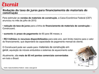 Redução da taxa de juros para financiamento de materiais de
construção
Para estimular as vendas de materiais de construção, a Caixa Econômica Federal (CEF)
anunciou no mês de julho de 2012:

• redução da taxa de juros para a linha de financiamento de materiais de construção –
Construcard;

• aumento do prazo de pagamento de 60 para 96 meses; e

• R$ 5 bilhões de recursos disponibilizados para este ano, sem limite máximo para o valor
do financiamento, que dependerá da capacidade de pagamento mensal do cliente.

O Construcard pode ser usado para: materiais de construção em
geral, aquisição de móveis embutidos e sistemas de aquecimento solar.

Atualmente, são mais de 65 mil pontos comerciais conveniados
em todo o Brasil.



 Fonte: Caixa Econômica Federal – www..caixa.gov.br


                                                                                        44
 