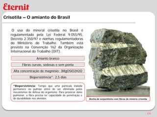 Crisotila – O amianto do Brasil

    O uso do mineral crisotila no Brasil é
   regulamentado pela Lei Federal 9.055/95,
   Decreto 2.350/97 e normas regulamentadoras
   do Ministério do Trabalho. Também está
   previsto na Convenção 162 da Organização
   Internacional do Trabalho (OIT).

                      Amianto branco
           Fibras curvas, sedosas e sem ponta
    Alta concentração de magnésio: 3MgOSiO2H2O
                 Biopersistência*: 2,5 dias

    *Biopersistência: Tempo que uma partícula inalada
    permanece no pulmão antes de ser eliminada pelos
    mecanismos de defesa do organismo. Para provocar dano
    pulmonar, a fibra precisa ter capacidade de penetração e
    de durabilidade nos alvéolos.                              Rocha de serpentinito com fibras de minério crisotila




                                                                                                                   46
 