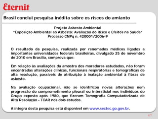 Brasil conclui pesquisa inédita sobre os riscos do amianto

                          Projeto Asbesto Ambiental
    “Exposição Ambiental ao Asbesto: Avaliação do Risco e Efeitos na Saúde”
                      Processo CNPq n. 420001/2006-9


   O resultado da pesquisa, realizada por renomados médicos ligados a
   importantes universidades federais brasileiras, divulgado 25 de novembro
   de 2010 em Brasília, comprova que:

   Em relação às avaliações da amostra dos moradores estudados, não foram
   encontradas alterações clínicas, funcionais respiratórias e tomográficas de
   alta resolução, passíveis de atribuição à inalação ambiental à fibras de
   asbesto.

   Na avaliação ocupacional, não se identificou novas alterações nem
   progressão do comprometimento pleural ou intersticial nos indivíduos do
   Grupo exposto após 1980, que fizeram Tomografia Computadorizada de
   Alta Resolução - TCAR nos dois estudos.

   A íntegra desta pesquisa está disponível em www.sectec.go.gov.br.
                                                                                 47
 