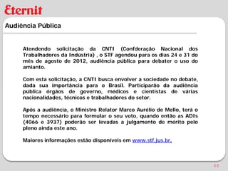 Audiência Pública


     Atendendo solicitação da CNTI (Confderação Nacional dos
     Trabalhadores da Indústria) , o STF agendou para os dias 24 e 31 do
     mês de agosto de 2012, audiência pública para debater o uso do
     amianto.

     Com esta solicitação, a CNTI busca envolver a sociedade no debate,
     dada sua importância para o Brasil. Participarão da audiência
     pública órgãos de governo, médicos e cientistas de várias
     nacionalidades, técnicos e trabalhadores do setor.

     Após a audiência, o Ministro Relator Marco Aurélio de Mello, terá o
     tempo necessário para formular o seu voto, quando então as ADIs
     (4066 e 3937) poderão ser levadas a julgamento de mérito pelo
     pleno ainda este ano.

     Maiores informações estão disponíveis em www.stf.jus.br.



                                                                           48
 