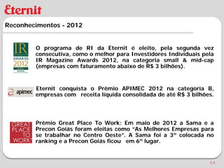 Reconhecimentos - 2012


        O programa de RI da Eternit é eleito, pela segunda vez
        consecutiva, como o melhor para Investidores Individuais pela
        IR Magazine Awards 2012, na categoria small & mid-cap
        (empresas com faturamento abaixo de R$ 3 bilhões).


        Eternit conquista o Prêmio APIMEC 2012 na categoria B,
        empresas com receita líquida consolidada de até R$ 3 bilhões.




        Prêmio Great Place To Work: Em maio de 2012 a Sama e a
        Precon Goiás foram eleitas como “As Melhores Empresas para
        se trabalhar no Centro Oeste”. A Sama foi a 3º colocada no
        ranking e a Precon Goiás ficou em 6º lugar.


                                                                   49
 