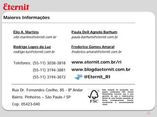 Maiores Informações


    Élio A. Martins                     Paula Dell Agnolo Barhum
    elio.martins@eternit.com.br         paula.barhum@eternit.com.br

    Rodrigo Lopes da Luz                Frederico Gomes Amaral
    rodrigo.luz@eternit.com.br          frederico.amaral@eternit.com.br


    Telefones: (55-11) 3038-3818        www.eternit.com.br/ri
                (55-11) 3194-3881       www.blogdaeternit.com.br
                (55-11) 3194-3872              @Eternit_RI


   Rua Dr. Fernandes Coelho, 85 - 8⁰ Andar                 Este material foi produzido com
                                                           papeis certificados FSC (Forest
                                                           Stewardship Council), que é uma

   Bairro: Pinheiros – São Paulo / SP                      garantia de que a matéria-prima
                                                           advém de uma floresta manejada de
                                                           forma    ecologicamente   correta,

   Cep: 05423-040
                                                           socialmente    e  economicamente
                                                           viável.




                                                                                                51
 