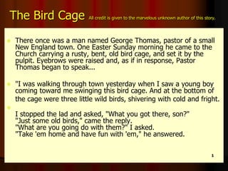 The Bird Cage All credit is given to the marvelous unknown author of this story.
 There once was a man named George Thomas, pastor of a small
New England town. One Easter Sunday morning he came to the
Church carrying a rusty, bent, old bird cage, and set it by the
pulpit. Eyebrows were raised and, as if in response, Pastor
Thomas began to speak...
 "I was walking through town yesterday when I saw a young boy
coming toward me swinging this bird cage. And at the bottom of
the cage were three little wild birds, shivering with cold and fright.

I stopped the lad and asked, "What you got there, son?"
"Just some old birds," came the reply.
"What are you going do with them?" I asked.
"Take 'em home and have fun with 'em," he answered.
1
 