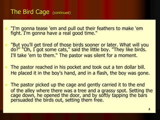 The Bird Cage (continued)
 "I'm gonna tease 'em and pull out their feathers to make 'em
fight. I'm gonna have a real good time."
 "But you'll get tired of those birds sooner or later. What will you
do?" "Oh, I got some cats," said the little boy. "They like birds.
I'll take 'em to them.“ The pastor was silent for a moment.
 The pastor reached in his pocket and took out a ten dollar bill.
He placed it in the boy's hand, and in a flash, the boy was gone.
 The pastor picked up the cage and gently carried it to the end
of the alley where there was a tree and a grassy spot. Setting the
cage down, he opened the door, and by softly tapping the bars
persuaded the birds out, setting them free.
2
 