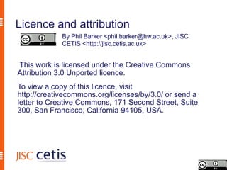 Licence and attribution
             By Phil Barker <phil.barker@hw.ac.uk>, JISC
             CETIS <http://jisc.cetis.ac.uk>


This work is licensed under the Creative Commons
Attribution 3.0 Unported licence.
To view a copy of this licence, visit
http://creativecommons.org/licenses/by/3.0/ or send a
letter to Creative Commons, 171 Second Street, Suite
300, San Francisco, California 94105, USA.
 