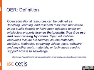 OER: Definition

Open educational resources can be defined as
‘teaching, learning, and research resources that reside
in the public domain or have been released under an
intellectual property license that permits their free use
and re-purposing by others. Open educational
resources include full courses, course materials,
modules, textbooks, streaming videos, tests, software,
and any other tools, materials, or techniques used to
support access to knowledge.’
   http://www.hewlett.org/programs/education-program/open-educational-resources
 