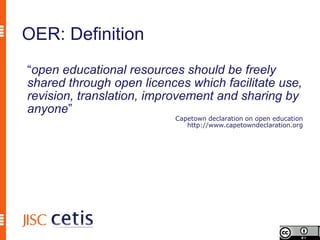 OER: Definition
“open educational resources should be freely
shared through open licences which facilitate use,
revision, translation, improvement and sharing by
anyone”
                          Capetown declaration on open education
                             http://www.capetowndeclaration.org
 
