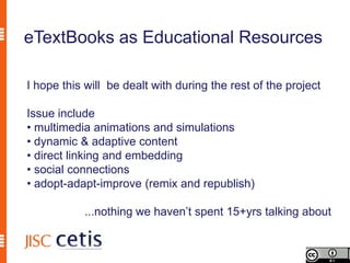eTextBooks as Educational Resources

I hope this will be dealt with during the rest of the project

Issue include
• multimedia animations and simulations
• dynamic & adaptive content
• direct linking and embedding
• social connections
• adopt-adapt-improve (remix and republish)

           ...nothing we haven’t spent 15+yrs talking about
 