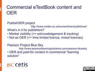 Commercial eTextBook content and
OER

PublishOER project
                 http://www.medev.ac.uk/ourwork/oer/publishoer/
What’s in it for publishers?
• Market visibility (=> acknowledgement & tracking)
• Not as OER (=> time limited licence, mixed licences)

Pearson Project Blue Sky
        http://www.pearsonlearningsolutions.com/pearson-bluesky
• OER and paid-for content in commercial “learning
solution”
 