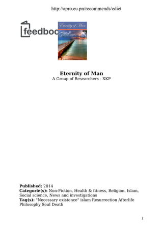 Eternity of Man
A Group of Researchers - XKP
Published: 2014
Categorie(s): Non-Fiction, Health & fitness, Religion, Islam,
Social science, News and investigations
Tag(s): "Necessary existence" islam Resurrection Afterlife
Philosophy Soul Death
1
http://apro.eu.pn/recommends/ediet
 