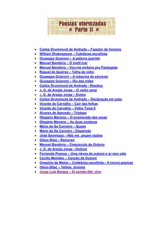 Carlos Drummond de Andrade – Fazedor de homens
William Shakespeare – Coletânea escolhida
Giuseppe Guiaroni – A palavra querida
Manuel Bandeira – O inútil luar
Manuel Bandeira – Vou-me embora pra Pasárgada
Raquel de Queiroz – Telha de vidro
Giuseppe Guiaroni – A máquina de escrever
Giuseppe Guiaroni – Dia das mães
Carlos Drummond de Andrade - Resíduo
J. G. de Araújo Jorge – O verbo amar
J. G. de Araújo Jorge – Existo
Carlos Drummond de Andrade – Declaração em juízo
Vicente de Carvalho – Cair das folhas
Vicente de Carvalho – Velho Tema II
Álvares de Azevedo – Tristeza
Olegário Mariano – O enamorado das rosas
Olegário Mariano – As duas sombras
Mário de Sá Carneiro – Quase
Mário de Sá Carneiro - Dispersão
José Saramago – Não me peçam razões
Olavo Bilac - Remorso
Manoel Bandeira – Crepúsculo de Outono
J. G. de Araújo Jorge - Outono
Fernando Pessoa – Uma névoa de outono o ar raro vela
Cecília Meireles – Canção de Outono
Gregório de Matos – Coletânea escolhida – 9 (nove) poemas
Olavo Bilac – Velhas árvores
Jorge Luís Borges – El soneto Del vino
 
