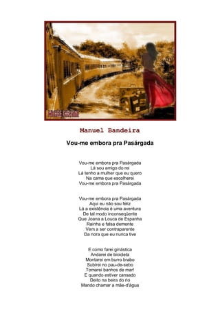 Manuel Bandeira
Vou-me embora pra Pasárgada


   Vou-me embora pra Pasárgada
         Lá sou amigo do rei
   Lá tenho a mulher que eu quero
       Na cama que escolherei
   Vou-me embora pra Pasárgada


   Vou-me embora pra Pasárgada
        Aqui eu não sou feliz
   Lá a existência é uma aventura
     De tal modo inconseqüente
   Que Joana a Louca de Espanha
       Rainha e falsa demente
      Vem a ser contraparente
     Da nora que eu nunca tive


       E como farei ginástica
        Andarei de bicicleta
     Montarei em burro brabo
      Subirei no pau-de-sebo
     Tomarei banhos de mar!
     E quando estiver cansado
        Deito na beira do rio
    Mando chamar a mãe-d'água
 
