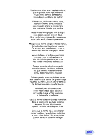 Vende meus olhos a um brechó qualquer
   que os guarde numa loja poeirenta,
    reluzindo na sombra pardacenta,
   refletindo um semblante de mulher.

   Vende tudo, ao findar a minha sorte,
    libertando minha alma pensativa
   para ninguém chorar a minha morte
   sem realmente desejar que eu viva.

  Pode vender meu próprio leito e roupa
    para pagar àqueles a quem devo.
 Sim, vende tudo, minha mãe, mas poupa
  esta caduca máquina em que escrevo.

Mas poupa a minha amiga de horas mortas,
  de teclas bambas,tique-taque incerto.
  De ano em ano, manda-a ao conserto
  e unta de azeite as suas peças tortas.

   Vende todas as grandes pequenezas
     que eram meu humílimo tesouro,
    mas não! ainda que ofereçam ouro,
    não venda o meu filtro de tristezas!

   Quanta vez esta máquina afugenta
   meus fantasmas da dúvida e do mal,
    ela que é minha rude ferramenta,
    o meu doce instrumento musical.

 Bate rangendo, numa espécie de asma,
mas cada vez que bate é um grão de trigo.
Quando eu morrer, quem a levar consigo
  há de levar consigo o meu fantasma.

      Pois será para ela uma tortura
    sentir nas bambas eclas solitárias
    um bando de dez unhas usurárias
        a datilografar uma fatura.

Deixa-a morrer também quando eu morrer;
  deixa-a calar numa quietude extrema,
     à espera do meu último poema
   que as palavras não dão para fazer.

  Conserva-a, minha mãe, no velho lar,
 conservando os meus íntimos instantes,
  e, nas noites de lua, não te espantes
   quando as teclas baterem devagar.




                                            Título
 
