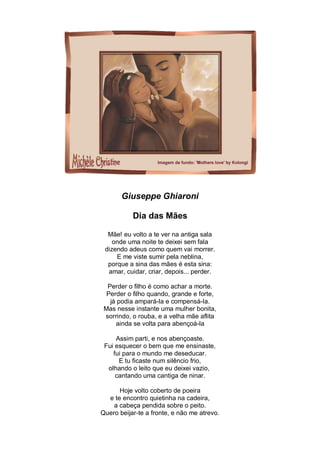 Giuseppe Ghiaroni

           Dia das Mães

  Mãe! eu volto a te ver na antiga sala
    onde uma noite te deixei sem fala
 dizendo adeus como quem vai morrer.
     E me viste sumir pela neblina,
  porque a sina das mães é esta sina:
  amar, cuidar, criar, depois... perder.

  Perder o filho é como achar a morte.
  Perder o filho quando, grande e forte,
   já podia ampará-la e compensá-la.
 Mas nesse instante uma mulher bonita,
 sorrindo, o rouba, e a velha mãe aflita
     ainda se volta para abençoá-la

     Assim parti, e nos abençoaste.
 Fui esquecer o bem que me ensinaste,
    fui para o mundo me deseducar.
      E tu ficaste num silêncio frio,
  olhando o leito que eu deixei vazio,
     cantando uma cantiga de ninar.

      Hoje volto coberto de poeira
  e te encontro quietinha na cadeira,
    a cabeça pendida sobre o peito.
Quero beijar-te a fronte, e não me atrevo.
 