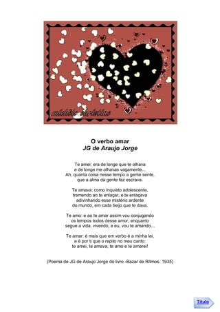 O verbo amar
                 JG de Araujo Jorge

            Te amei: era de longe que te olhava
            e de longe me olhavas vagamente...
        Ah, quanta coisa nesse tempo a gente sente,
              que a alma da gente faz escrava.

            Te amava: como inquieto adolescente,
            tremendo ao te enlaçar, e te enlaçava
              adivinhando esse mistério ardente
            do mundo, em cada beijo que te dava.

        Te amo: e ao te amar assim vou conjugando
          os tempos todos desse amor, enquanto
        segue a vida, vivendo, e eu, vou te amando...

         Te amar: é mais que em verbo é a minha lei,
             e é por ti que o repito no meu canto:
            te amei, te amava, te amo e te amarei!


(Poema de JG de Araujo Jorge do livro -Bazar de Ritmos- 1935)




                                                                Título
 