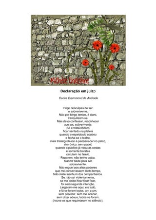 Declaração em juízo
      Carlos Drummond de Andrade


            Peço desculpas de ser
                 o sobrevivente.
        Não por longo tempo, é claro,
                 tranquilizem-se.
     Mas devo confessar, reconhecer
             que sou sobrevivente.
                Se é triste/cômico
            ficar sentado na plateia
        quando o espetáculo acabou
               e fecha-se o teatro,
mais triste/grotesco é permanecer no palco,
             ator único, sem papel,
    quando o público já virou as costas
               e somente baratas
               circulam no farelo.
         Reparem: não tenho culpa.
             Não fiz nada para ser
                   sobrevivente.
        Não roguei aos altos poderes
   que me conservassem tanto tempo.
  Não matei nenhum dos companheiros.
          Se não saí violentamente,
         se me deixei ficar ficar ficar,
          foi sem segunda intenção.
         Largaram-me aqui, eis tudo,
        e lá se foram todos, um a um,
       sem prevenir, sem me acenar,
     sem dizer adeus, todos se foram.
 (houve os que requintaram no silêncio).
 
