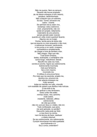 Não me queixo. Nem os censuro.
            Decerto não houve propósito
      de me deixar entregue a mim mesmo,
              perplexo, desentranhado.
          Não cuidaram que um sobraria,
            foi isso. Tornei, tornaram-me
                    sobre - vivente.
           Se admiram de eu estar vivo,
             esclareço: estou sobrevivo.
            viver, propriamente, não vivi
           senão em projeto. Adiamento.
             Calendário do ano próximo.
            jamais percebi estar vivendo
    quando em volta viviam quantos! Quanto.
                Alguma vez os invejei.
         Outras, sentia pena de tanta vida
  que se exauria no viver enquanto o não viver,
        o sobreviver duravam, perdurando.
        e me punha a um canto, à espera,
           contraditória e simplesmente,
        de chegar a hora de também viver.
             Não chegou. Digo que não.
                  Tudo foram ensaios,
       testes, ilustrações. a verdadeira vida
         sorria longe, indecifrável. Desisti.
              Recolhi-me cada vez mais,
    concha à concha. Agora sou sobrevivente.
               Sobrevivente incomoda
                  mais que fantasma.
                   Sei a mim mesmo
                    incomodo-me.
            O reflexo é uma prova feroz.
     Por mais que me esconda, projeto-me,
              devolvo-me, provoco-me.
              não adianta ameaçar-me.
                     Volto sempre,
       todas as manhãs me volto, viravolto
com exatidão de carteiro que distribui más notícias.
                    O dia todo é dia
           de verificar o meu fenômeno.
                 Estou onde não estão
            minhas raízes, meu caminho
                      onde sobrei,
             insistente, reiterado, aflitivo
                      sobrevivente
                   da vida que ainda
    não vivi, juro por deus e o diabo, não vivi.
             Tudo confessado, que pena
           me será aplicada, ou perdão?
           Desconfio nada pode ser feito
                a meu favor ou contra,
         nem há técnica de fazer, desfazer
                   o infeito infazível.
     Se sou sobrevivente, sou sobrevivente.
     Cumpre reconhecer-me esta qualidade
                  que finalmente o é.
               Sou o único, entendem?
 