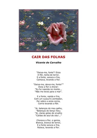 CAIR DAS FOLHAS
  Vicente de Carvalho



   “Deixa-me, fonte”! Dizia
    A flôr, tonta de terror.
   E a fonte, sonora e fria,
   Cantava, levando a flor.

“Deixa-me, deixa-me, fonte!””
     Dizia a flor a chorar:
 “Eu fui nascida no monte...
 “Não me leves para o mar”.

   E a fonte, rapida e fria,
 Com um sussurro zombador,
   Por sobre a areia corria,
    Corria levando a flôr.

 “Ai, balanços do meu galho,
   “Balanços do berço meu;
 “Ai, claras gotas de orvalho
  “Caídas do azul do céu!...”

  Chorava a flor, e gemia,
  Branca, branca de terror,
   E a fonte sonora e fria,
   Rolava, levando a flor.
 