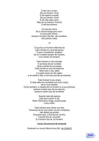 E ele usa o corpo.
                Diz ao homem: Viva!
                E ele respira e existe.
                Diz ao homem: Ame!
                E ele não sabe como.
              Mas diz ao homem: Procrie!
                  E ele faz homens.

                  Um dia ele morre.
            Se a vida foi longa para viver -
                 é curta para morrer -
        porque o homem não fez, não escolheu,
                  não pensou nada.

                           III

          O que faz um homem diferente de
           outro homem é o que ele pensa.
             O que o transforma, também,
          de um simples fazedor de homens,
               num criador de homens.

              Todo homem é uma vontade.
                E se deixa de ser vontade
               teme a perda de sua posse.
           Todo homem é uma consciência.
                 Nela inclui o seu saber
              e a parte maior do não saber,
    e se aceita o fato, é com ela que ele se entende.

              Todo homem é seu corpo.
      E sabe dele em contraste com outro corpo,
                 tal é a sua medida.
Como também, a medida de um homem é a sua carência:
         porque é assim que ele se assume,
          porque é assim que ele se liberta.

               Quanto mais ele precisa
                mais ele é maior. E dá.
         Pede. Reivindica. Exige, quanto pode.
                     Luta e sofre.

          Todo homem quer deixar sua ilha.
     Temeroso de ter que voltar um dia, entretanto,
               não destrói as pontes.
        Enquanto isso, a ilha fica ali, só ilha.
              A ponte fica ali, só ponte.
           E o homem fica ali, só homem.

              Carlos Drummond de Andrade

   Publicado no Jornal Última Hora (RJ) de 23/04/73


                                                        Título
 