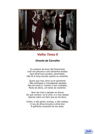 Velho Tema II
        Vicente de Carvalho


   Eu cantarei de amor tão fortemente
 Com tal celeuma e com tamanhos brados
   Que afinal teus ouvidos, dominados,
Hão de à força escutar quanto eu sustente.

   Quero que meu amor se te apresente
 - Não andrajoso e mendigando agrados,
 Mas tal como é: risonho e sem cuidados,
  Muito de altivo, um tanto de insolente.

    Nem ele mais a desejar se atreve
Do que merece: eu te amo, e o meu desejo
 Apenas cobra um bem que se me deve.

Clamo, e não gemo; avanço, e não rastejo;
   E vou de olhos enxutos e alma leve
    À galharda conquista do teu beijo.




                                             Título
 