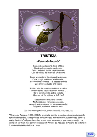 TRISTEZA
                                  Álvares de Azevedo*

                           Eu deixo a vida como deixa o tédio
                            Do deserto o poente caminheiro;
                          Como as horas de um longo pesadelo
                          Que se desfaz ao dobre de um sineiro;

                       Como um desterro de minha alma errante,
                         Onde o fogo insensato a consumia...
                       Só levo uma saudade — é desses tempos
                            Que amorosa ilusão embelecia.

                       Só levo uma saudade — é dessas sombras
                        Que eu sentia velar nas noites minhas...
                            De ti, ó minha mãe, pobre coitada,
                           Que por minha tristeza te definhas!

                           Descansem o meu leito solitário
                          Na floresta dos homens esquecida,
                      À sombra de uma cruz — e escrevam nela:
                          Foi poeta, sonhou e amou na vida...

                (Do livro: "Antologia Nacional", Livraria Francisco Alves, 1963, RJ)

*Álvares de Azevedo (1831-1852) foi um poeta, escritor e contista, da segunda geração
romântica brasileira. Suas poesias retratam o seu mundo interior. É conhecido como "o
poeta da dúvida".A figura da mulher aparece em seus versos, ora como um anjo, ora
como um ser fatal, mas sempre inacessível. Álvares de Azevedo é Patrono da cadeira nº
2, da Academia Brasileira de Letras.



                                                                                        Título
 