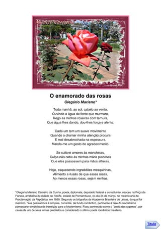 O enamorado das rosas
                                       Olegário Mariano*
                            Toda manhã, ao sol, cabelo ao vento,
                           Ouvindo a água da fonte que murmura,
                            Rego as minhas roseiras com ternura,
                         Que água lhes dando, dou-lhes força e alento.

                              Cada um tem um suave movimento
                            Quando a chamar minha atenção procura
                              E mal desabrochada na espessura,
                             Manda-me um gesto de agradecimento.

                               Se cultivei amores às mancheias,
                           Culpa não cabe às minhas mãos piedosas
                            Que eles passassem para mãos alheias.

                           Hoje, esquecendo ingratidões mesquinhas,
                             Alimento a ilusão de que essas rosas,
                             Ao menos essas rosas, sejam minhas.



*Olegário Mariano Carneiro da Cunha, poeta, diplomata, deputado federal e constituinte, nasceu no Poço da
Panela, arrabalde da cidade do Recife, estado de Pernambuco, no dia 24 de março, no mesmo ano da
Proclamação da República, em 1889. Segundo os biógrafos da Academia Brasileira de Letras, da qual foi
membro, “sua poesia lírica é simples, correntia, de fundo romântico, pertinente à fase do sincretismo
parnasiano-simbolista de transição para o Modernismo. Ficou conhecido como o "poeta das cigarras", por
causa de um de seus temas prediletos e considerado o último poeta romântico brasileiro.




                                                                                                            Título
 