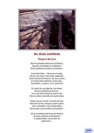 As duas sombras
          Olegário Mariano
  Na encruzilhada silenciosa do Destino,
   Quando as estrelas se multiplicam,
  Duas sombras errantes se encontram .

  A primeira falou : - Nasci de um beijo.
 De luz, sou força, vida, alma, esplendor.
Toda a ânsia do Universo...Eu sou o Amor.
  O mundo sinto exâmine a meus pés...
  Sou Delírio...Loucura...E tu, quem és?

  Eu nasci de uma lágrima. Sou flama.
     Do teu incêndio que devora...
 Vivo, dos olhos tristes de quem ama,
Para os olhos nevoentos de quem chora.

 Dizem que ao mundo vim para ser boa.
 Para dar do meu sangue a quem queira.
   Sou a saudade, a tua companheira
 Que punge, que consola e que perdoa...

  Na encruzilhada silenciosa do Destino
    As duas sombras se abraçaram.
     E desde então, nunca mais se
              separaram.··.



                                             Título
 