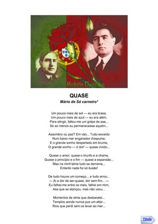 QUASE
          Mário de Sá carneiro*


    Um pouco mais de sol — eu era brasa.
    Um pouco mais de azul — eu era além.
   Para atingir, faltou-me um golpe de asa...
   Se ao menos eu permanecesse aquém...

  Assombro ou paz? Em vão... Tudo esvaído
    Num baixo mar enganador d'espuma;
   E o grande sonho despertado em bruma,
  O grande sonho — ó dor! — quase vivido...

  Quase o amor, quase o triunfo e a chama,
Quase o princípio e o fim — quase a expansão...
    Mas na minh'alma tudo se derrama...
          Entanto nada foi só ilusão!

  De tudo houve um começo... e tudo errou...
  — Ai a dor de ser-quase, dor sem fim... —
  Eu falhei-me entre os mais, falhei em mim,
    Asa que se elançou, mas não voou...

     Momentos de alma que desbaratei...
     Templos aonde nunca pus um altar...
     Rios que perdi sem os levar ao mar...



                                                  Título
 