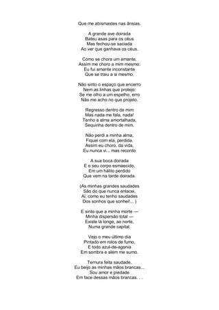 Que me abismastes nas ânsias.

      A grande ave doirada
     Bateu asas para os céus
      Mas fechou-se saciada
   Ao ver que ganhava os céus.

   Como se chora um amante,
  Assim me choro a mim mesmo:
    Eu fui amante inconstante
     Que se traiu a si mesmo.

 Não sinto o espaço que encerro
   Nem as linhas que protejo:
 Se me olho a um espelho, erro
  Não me acho no que projeto.

    Regresso dentro de mim
    Mas nada me fala, nada!
   Tenho a alma amortalhada,
    Sequinha dentro de mim.

     Não perdi a minha alma,
     Fiquei com ela, perdida.
     Assim eu choro, da vida,
    Eu nunca vi... mas recordo

       A sua boca doirada
    E o seu corpo esmaecido,
      Em um hálito perdido
    Que vem na tarde doirada.

  (As minhas grandes saudades
    São do que nunca enlacei.
   Ai, como eu tenho saudades
   Dos sonhos que sonhei!... )

   E sinto que a minha morte —
     Minha dispersão total —
     Existe lá longe, ao norte,
       Numa grande capital.

      Vejo o meu último dia
    Pintado em rolos de fumo,
      E todo azul-de-agonia
   Em sombra e além me sumo.

      Ternura feita saudade,
Eu beijo as minhas mãos brancas...
        Sou amor e piedade
 Em face dessas mãos brancas. . .
 
