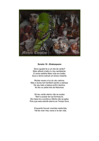 Soneto 18 - Shakespeare

    Devo igualar-te a um dia de verão?
   Mais afável e belo é o teu semblante:
   O vento esfolha Maio inda em botão,
  Dura o termo estival um breve instante.

    Muitas vezes a luz do céu calcina,
 Mas o áureo tom também perde a clareza:
   De seu belo a beleza enfim declina,
     Ao léu ou pelas leis da Natureza.


     Só teu verão eterno não se acaba
      Nem a posse de tua formosura;
 De impor-te a sombra a Morte não se gaba
Pois que esta estrofe eterna ao Tempo dura.


    Enquanto houver viventes nesta lida,
    Há-de viver meu verso e te dar vida.
 