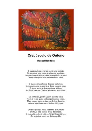 Crepúsculo de Outono
              Manoel Bandeira



  O crepúsculo cai, manso como uma benção.
 Dir-se-á que o rio chora a prisão de seu leito...
As grandes mãos da sombra evangélicas pensam
    As feridas que a vida abriu em cada peito.


   O outono amarelece e despoja os lariços.
Um corvo passa e grasna, e deixa esparso no ar
     O terror augural de encantos e feitiços.
As flores morrem. Toda a relva entra a murchar.


   Os pinheiros, porém viçam, e serão breve
  Todo o verde que a vista espairecendo vejas,
  Mais negros sobre a alvura unânime da neve,
   Altos e espirituais como flechas de igrejas.


  Um sino plange. A sua voz ritma o murmúrio
     Do rio, e isso parece a voz da solidão.
E essa voz enche o vale...o horizonte purpúreo...
     Consoladora como um divino perdão.
 