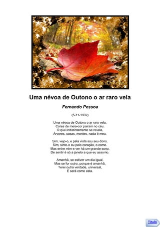Uma névoa de Outono o ar raro vela
              Fernando Pessoa
                     (5-11-1932)

        Uma névoa de Outono o ar raro vela,
         Cores de meia-cor pairam no céu.
          O que indistintamente se revela,
        Árvores, casas, montes, nada é meu.

        Sim, vejo-o, e pela vista sou seu dono.
        Sim, sinto-o eu pelo coração, o como.
       Mas entre mim e ver há um grande sono.
       De sentir é só a janela a que eu assomo.

          Amanhã, se estiver um dia igual,
         Mas se for outro, porque é amanhã,
           Terei outra verdade, universal,
                 E será como esta.




                                                  Título
 