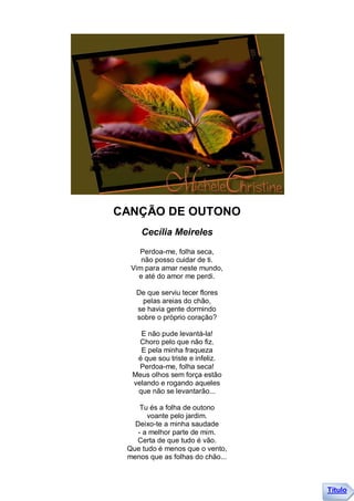 CANÇÃO DE OUTONO
     Cecília Meireles
    Perdoa-me, folha seca,
     não posso cuidar de ti.
  Vim para amar neste mundo,
    e até do amor me perdi.

   De que serviu tecer flores
     pelas areias do chão,
   se havia gente dormindo
   sobre o próprio coração?

    E não pude levantá-la!
    Choro pelo que não fiz.
    E pela minha fraqueza
   é que sou triste e infeliz.
    Perdoa-me, folha seca!
  Meus olhos sem força estão
  velando e rogando aqueles
   que não se levantarão...

     Tu és a folha de outono
       voante pelo jardim.
   Deixo-te a minha saudade
    - a melhor parte de mim.
   Certa de que tudo é vão.
 Que tudo é menos que o vento,
 menos que as folhas do chão...



                                  Título
 