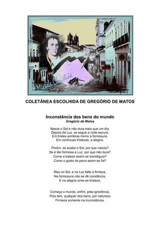 COLETÂNEA ESCOLHIDA DE GREGÓRIO DE MATOS


       Inconstância dos bens do mundo
                   Gregório de Matos

         Nasce o Sol e não dura mais que um dia,
         Depois da Luz, se segue a noite escura,
          Em tristes sombras morre a formosura,
            Em contínuas tristezas, a alegria.

         Porém, se acaba o Sol, por que nascia?
        Se é tão formosa a Luz, por que não dura?
          Como a beleza assim se transfigura?
           Como o gosto da pena assim se fia?


           Mas no Sol, e na Luz falte a firmeza,
           Na formosura não se dê constância,
              E na alegria sinta-se tristeza.


        Começa o mundo, enfim, pela ignorância,
        Pois tem, qualquer dos bens, por natureza
            Firmeza somente na inconstância.
 