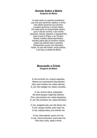 Soneto Sobre a Bahia
           Gregório de Matos


   A cada canto um grande conselheiro.
 que nos quer governar cabana, e vinha,
    não sabem governar sua cozinha,
    e podem governar o mundo inteiro.
  Em cada porta um frequentado olheiro,
    que a vida do vizinho, e da vizinha
pesquisa, escuta, espreita, e esquadrinha,
    para a levar à Praça, e ao Terreiro.
    Muitos mulatos desavergonhados,
  trazidos pelos pés os homens nobres,
     posta nas palmas toda a picardia.
    Estupendas usuras nos mercados,
 todos, os que não furtam, muito pobres,
       e eis aqui a cidade da Bahia




       Buscando a Cristo
           Gregório de Matos




 A vós correndo vou, braços sagrados,
 Nessa cruz sacrossanta descobertos
 Que, para receber-me, estais abertos,
E, por não castigar-me, estais cravados.

     A vós, divinos olhos, eclipsados
   De tanto sangue e lágrimas abertos,
Pois, para perdoar-me, estais despertos,
E, por não condenar-me, estais fechados.

A vós, pregados pés, por não deixar-me,
 A vós, sangue vertido, para ungir-me,
 A vós, cabeça baixa, p'ra chamar-me

   A vós, lado patente, quero unir-me,
 A vós, cravos preciosos, quero atar-me,
     Para ficar unido, atado e firme.
 