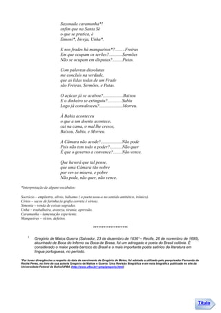 Sazonada caramunha*!
                             enfim que na Santa Sé
                             o que se pratica, é
                             Simoni*, Inveja, Unha*.

                             E nos frades há manqueiras*?.........Freiras
                             Em que ocupam os serões?............Sermões
                             Não se ocupam em disputas?.........Putas.

                             Com palavras dissolutas
                             me concluís na verdade,
                             que as lidas todas de um Frade
                             são Freiras, Sermões, e Putas.

                             O açúcar já se acabou?..................Baixou
                             E o dinheiro se extinguiu?.............Subiu
                             Logo já convalesceu?.....................Morreu.

                             À Bahia aconteceu
                             o que a um doente acontece,
                             cai na cama, o mal lhe cresce,
                             Baixou, Subiu, e Morreu.

                             A Câmara não acode?...................Não pode
                             Pois não tem todo o poder?...........Não quer
                             É que o governo a convence?........Não vence.

                             Que haverá que tal pense,
                             que uma Câmara tão nobre
                             por ver-se mísera, e pobre
                             Não pode, não quer, não vence.

*Interpretação de alguns vocábulos:

Socrócio – emplastro, alivio, bálsamo ( o poeta usou-o no sentido antitético, irônico).
Círios – sacos de farinha (a grafia correta é sírios).
Simonia – venda de coisas sagradas.
Unha – roubalheira, avareza, tirania, opressão.
Caramunha – lamentação experiente.
Manqueiras – vícios, defeitos.

                                                     ********************
    1.
         Gregório de Matos Guerra (Salvador, 23 de dezembro de 1636¹ – Recife, 26 de novembro de 1695),
         alcunhado de Boca do Inferno ou Boca de Brasa, foi um advogado e poeta do Brasil colônia. É
         considerado o maior poeta barroco do Brasil e o mais importante poeta satírico da literatura em
         língua portuguesa, no período.

¹Por haver divergências a respeito da data de nascimento de Gregório de Matos, foi adotado a utilizada pelo pesquisador Fernando da
Rocha Peres, no livro de sua autoria Gregório de Mattos e Guerra: Uma Revisão Biográfica e em nota biográfica publicada no site da
Universidade Federal da Bahia/UFBA (http://www.ufba.br/~gmg/gregorio.html)




                                                                                                                                  Título
 