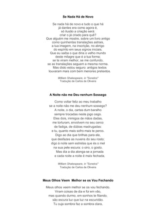 Se Nada Há de Novo

      Se nada há de novo e tudo o que há
          já dantes era como agora é,
             só ilusão a criação será:
           criar o já criado para quê?
 Que alguém me mostre, sobre um livro antigo
     como quinhentas translações astrais,
     a tua imagem, na inscrição, no abrigo
       do espírito em seus signos iniciais.
    Que eu saiba o que diria o velho mundo
        deste milagre que é a tua forma;
      se te viram melhor, se me confundo,
  se as translações seguem a mesma norma.
      Mas disto estou seguro: antigos textos
   louvaram mais com bem menores pretextos.

         William Shakespeare, in "Sonetos"
          Tradução de Carlos de Oliveira




   A Noite não me Deu nenhum Sossego

       Como voltar feliz ao meu trabalho
   se a noite não me deu nenhum sossego?
       A noite, o dia, cartas dum baralho
       sempre trocadas neste jogo cego.
      Eles dois, inimigos de mãos dadas,
     me torturam, envolvem no seu cerco
       de fadiga, de dúbias madrugadas:
     e tu, quanto mais sofro mais te perco.
        Digo ao dia que brilhas para ele,
    que desfazes as nuvens do seu rosto;
    digo à noite sem estrelas que és o mel
      na sua pele escura: o oiro, o gosto.
         Mas dia a dia alonga-se a jornada
       e cada noite a noite é mais fechada.

         William Shakespeare, in "Sonetos"
          Tradução de Carlos de Oliveira




Meus Olhos Veem Melhor se os Vou Fechando

 Meus olhos veem melhor se os vou fechando.
      Viram coisas de dia e foi em vão,
  mas quando durmo, em sonhos te fitando,
    são escura luz que luz na escuridão.
     Tu cuja sombra faz a sombra clara,
 