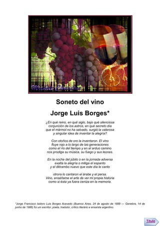 Soneto del vino
                          Jorge Luis Borges*
                      ¿En qué reino, en qué siglo, bajo qué silenciosa
                        conjunción de los astros, en qué secreto día
                      que el mármol no ha salvado, surgió la valerosa
                           y singular idea de inventar la alegría?

                          Con otoños de oro la inventaron. El vino
                          fluye rojo a lo largo de las generaciones
                        como el río del tiempo y en el arduo camino
                       nos prodiga su música, su fuego y sus leones.

                        En la noche del júbilo o en la jornada adversa
                             exalta la alegría o mitiga el espanto
                         y el ditirambo nuevo que este día le canto

                           otrora lo cantaron el árabe y el persa.
                      Vino, enséñame el arte de ver mi propia historia
                        como si ésta ya fuera ceniza en la memoria.




*Jorge Francisco Isidoro Luis Borges Acevedo (Buenos Aires, 24 de agosto de 1899 — Genebra, 14 de
junho de 1986) foi um escritor, poeta, tradutor, crítico literário e ensaísta argentino.




                                                                                                    Título
 