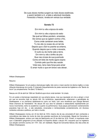 De suas doces mortes surgem as mais doces essências.
                      e assim também a ti, a bela e adorável mocidade,
                      Fenecido o frescor, revela em versos tua verdade.


                                              Soneto 73

                                  Em mim tu vês a época do estio

                                Em mim tu vês a época do estio
                              Na qual as folhas pendem, amarelas,
                              De ramos que se agitam contra o frio,
                               Coros onde cantaram aves belas.
                               Tu me vês no ocaso de um tal dia
                             Depois que o Sol no poente se enterra,
                              Quando depois que a noite o esvazia,
                                O outro eu da morte sela a terra.
                                 Em mim tu vês o brilho da pira
                                Que nas cinzas de sua juventude
                              Como em leito de morte agora expira
                                Comido pelo que lhe deu saúde.
                              Visto isso, tens mais força para amar
                            E amar muito o que em breve vais deixar.



William Shakespeare

Resumo

William Shakespeare foi um poeta e dramaturgo inglês, tido como o maior escritor do idioma inglês e o mais
influente dramaturgo do mundo. É chamado frequentemente de poeta nacional da Inglaterra e de "Bardo do
Avon" (ou simplesmente The Bard, "O Bardo").

Nasceu em 26 de abril de 1564 em Stratford-upon-Avon onde também foi criado.

Foi um poeta e dramaturgo respeitado em sua própria época, mas sua reputação só viria a atingir o nível
em que se encontra hoje no século XIX. Os românticos, especialmente, aclamaram a genialidade de
Shakespeare, e os vitorianos idolatraram-no como um herói, com uma reverência que George Bernard
Shaw chamava de "bardolatria". No século XX sua obra foi adotada e redescoberta repetidamente por
novos movimentos, tanto na academia e quanto na performance. Suas peças permanecem extremamente
populares hoje em dia , e são estudadas, encenadas e reinterpretadas constantemente, em diversos
contextos culturais e políticos, por todo o mundo.

William Shakespeare morreu em 23 de Abril de 1616, mesmo dia de seu aniversário.É bem conhecida a
coincidência das datas de morte de dois dos grandes escritores da humanidade, Miguel de Cervantes e
William Shakespeare, ambos com data de falecimento em 23 de Abril de 1616. Porém, é importante notar
que o Calendário gregoriano já era utilizado na Espanha desde o século XVI, enquanto que na Inglaterra
sua adoção somente ocorreu em 1751. Daí, em realidade, Miguel de Cervantes faleceu dez dias antes de
William Shakespeare.




                                                                                                         Título
 