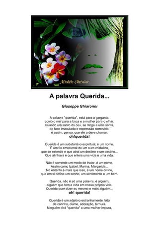 A palavra Querida...
              Giuseppe Ghiaronni


     A palavra "querida", está para a garganta,
  como o mel para a boca e a mulher para o olhar.
  Quando um santo do céu, se dirige a uma santa,
     de face imaculada e expressão comovida,
      é assim, penso, que ele a deve chamar:
                   oh!querida!

  Querida é um substantivo espiritual, é um nome.
      É um fio emocional de um ouro cristalino,
que se estende e que atrai um destino e um destino...
  Que alinhava e que enleia uma vida e uma vida.

   Não é somente um modo de tratar, é um nome,
      Assim como Izabel, Marina, Margarida...
   No entanto é mais que isso, é um nome divino,
que em si define um sonho, um sentimento e um bem.

     Querida, não é só uma palavra, é alguém,
   alguém que tem a vida em nossa própria vida.
   Querida quer dizer eu mesmo e mais alguém...
                  oh! querida!

    Querida é um adjetivo estranhamente feito
       de carinho, ciúme, adoração, ternura.
   Ninguém dirá "querida" a uma mulher impura,
 