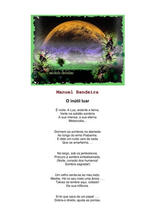 Manuel Bandeira
           O inútil luar

   É noite. A Lua, ardente e terna,
      Verte na solidão sombria
     A sua imensa, a sua eterna
             Melancolia...


  Dormem as sombras na alameda
    Ao longo do ermo Piabanha.
   E dele um ruído vem de seda
       Que se amarfanha. . .


    No largo, sob os jambolanos,
  Procuro a sombra embalsamada.
   (Noite, consolo dos humanos!
         Sombra sagrada!)


  Um velho senta-se ao meu lado.
Medita. Há no seu rosto uma ânsia . . .
   Talvez se lembre aqui, coitado!
           De sua infância.


   Ei-lo que saca de um papel . . .
  Dobra-o direito, ajusta as pontas,
 