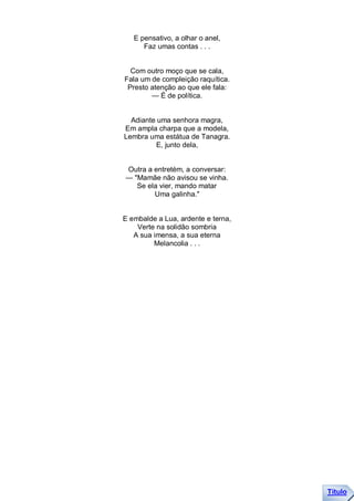 E pensativo, a olhar o anel,
      Faz umas contas . . .


  Com outro moço que se cala,
Fala um de compleição raquítica.
 Presto atenção ao que ele fala:
        — É de política.


  Adiante uma senhora magra,
Em ampla charpa que a modela,
Lembra uma estátua de Tanagra.
         E, junto dela,


Outra a entretém, a conversar:
— "Mamãe não avisou se vinha.
   Se ela vier, mando matar
        Uma galinha."


E embalde a Lua, ardente e terna,
    Verte na solidão sombria
   A sua imensa, a sua eterna
         Melancolia . . .




                                    Título
 
