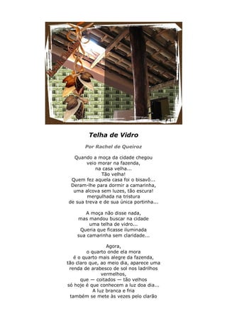 Telha de Vidro
       Por Rachel de Queiroz

  Quando a moça da cidade chegou
        veio morar na fazenda,
            na casa velha...
              Tão velha!
 Quem fez aquela casa foi o bisavô...
 Deram-lhe para dormir a camarinha,
  uma alcova sem luzes, tão escura!
        mergulhada na tristura
de sua treva e de sua única portinha...

       A moça não disse nada,
    mas mandou buscar na cidade
         uma telha de vidro...
     Queria que ficasse iluminada
    sua camarinha sem claridade...

                  Agora,
         o quarto onde ela mora
   é o quarto mais alegre da fazenda,
tão claro que, ao meio dia, aparece uma
 renda de arabesco de sol nos ladrilhos
                vermelhos,
      que — coitados — tão velhos
só hoje é que conhecem a luz doa dia...
            A luz branca e fria
 também se mete às vezes pelo clarão
 