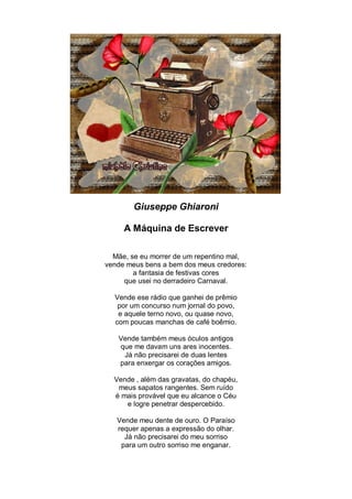 Giuseppe Ghiaroni

     A Máquina de Escrever

  Mãe, se eu morrer de um repentino mal,
vende meus bens a bem dos meus credores:
        a fantasia de festivas cores
     que usei no derradeiro Carnaval.

  Vende ese rádio que ganhei de prêmio
   por um concurso num jornal do povo,
   e aquele terno novo, ou quase novo,
  com poucas manchas de café boêmio.

   Vende também meus óculos antigos
   que me davam uns ares inocentes.
    Já não precisarei de duas lentes
   para enxergar os corações amigos.

  Vende , além das gravatas, do chapéu,
   meus sapatos rangentes. Sem ruído
  é mais provável que eu alcance o Céu
     e logre penetrar despercebido.

   Vende meu dente de ouro. O Paraíso
   requer apenas a expressão do olhar.
     Já não precisarei do meu sorriso
    para um outro sorriso me enganar.
 