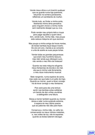 Vende meus olhos a um brechó qualquer
   que os guarde numa loja poeirenta,
    reluzindo na sombra pardacenta,
   refletindo um semblante de mulher.

   Vende tudo, ao findar a minha sorte,
    libertando minha alma pensativa
   para ninguém chorar a minha morte
   sem realmente desejar que eu viva.

  Pode vender meu próprio leito e roupa
    para pagar àqueles a quem devo.
 Sim, vende tudo, minha mãe, mas poupa
  esta caduca máquina em que escrevo.

Mas poupa a minha amiga de horas mortas,
  de teclas bambas,tique-taque incerto.
  De ano em ano, manda-a ao conserto
  e unta de azeite as suas peças tortas.

   Vende todas as grandes pequenezas
     que eram meu humílimo tesouro,
    mas não! ainda que ofereçam ouro,
    não venda o meu filtro de tristezas!

   Quanta vez esta máquina afugenta
   meus fantasmas da dúvida e do mal,
    ela que é minha rude ferramenta,
    o meu doce instrumento musical.

 Bate rangendo, numa espécie de asma,
mas cada vez que bate é um grão de trigo.
Quando eu morrer, quem a levar consigo
  há de levar consigo o meu fantasma.

      Pois será para ela uma tortura
    sentir nas bambas eclas solitárias
    um bando de dez unhas usurárias
        a datilografar uma fatura.

Deixa-a morrer também quando eu morrer;
  deixa-a calar numa quietude extrema,
     à espera do meu último poema
   que as palavras não dão para fazer.

  Conserva-a, minha mãe, no velho lar,
 conservando os meus íntimos instantes,
  e, nas noites de lua, não te espantes
   quando as teclas baterem devagar.




                                            Título
 