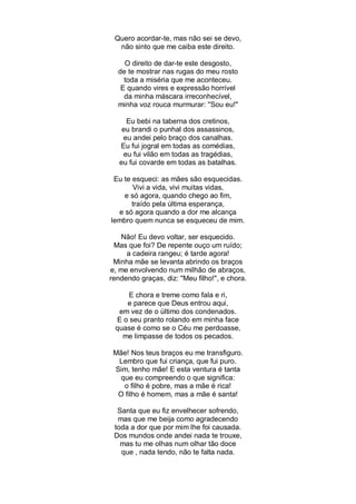 Quero acordar-te, mas não sei se devo,
  não sinto que me caiba este direito.

    O direito de dar-te este desgosto,
  de te mostrar nas rugas do meu rosto
    toda a miséria que me aconteceu.
   E quando vires e expressão horrível
    da minha máscara irreconhecível,
  minha voz rouca murmurar: ''Sou eu!"

     Eu bebi na taberna dos cretinos,
    eu brandi o punhal dos assassinos,
    eu andei pelo braço dos canalhas.
   Eu fui jogral em todas as comédias,
    eu fui vilão em todas as tragédias,
   eu fui covarde em todas as batalhas.

 Eu te esqueci: as mães são esquecidas.
       Vivi a vida, vivi muitas vidas,
    e só agora, quando chego ao fim,
       traído pela última esperança,
  e só agora quando a dor me alcança
lembro quem nunca se esqueceu de mim.

   Não! Eu devo voltar, ser esquecido.
 Mas que foi? De repente ouço um ruído;
     a cadeira rangeu; é tarde agora!
 Minha mãe se levanta abrindo os braços
e, me envolvendo num milhão de abraços,
rendendo graças, diz: "Meu filho!", e chora.

     E chora e treme como fala e ri,
    e parece que Deus entrou aqui,
  em vez de o último dos condenados.
 E o seu pranto rolando em minha face
 quase é como se o Céu me perdoasse,
   me limpasse de todos os pecados.

 Mãe! Nos teus braços eu me transfiguro.
  Lembro que fui criança, que fui puro.
 Sim, tenho mãe! E esta ventura é tanta
   que eu compreendo o que significa:
    o filho é pobre, mas a mãe é rica!
  O filho é homem, mas a mãe é santa!

  Santa que eu fiz envelhecer sofrendo,
  mas que me beija como agradecendo
 toda a dor que por mim lhe foi causada.
 Dos mundos onde andei nada te trouxe,
   mas tu me olhas num olhar tão doce
   que , nada tendo, não te falta nada.
 